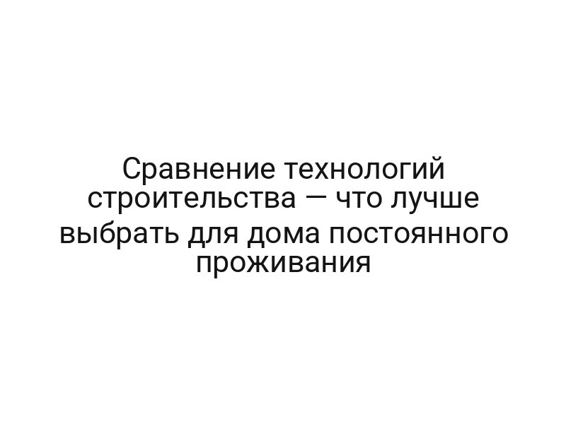 Сравнение технологий строительства — что лучше выбрать для дома постоянного проживания