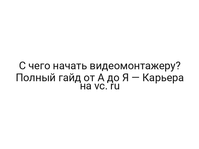 С чего начать видеомонтажеру? Полный гайд от А до Я — Карьера на vc. ru