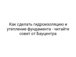 Как сделать гидроизоляцию и утепление фундамента — читайте совет от Бауцентра