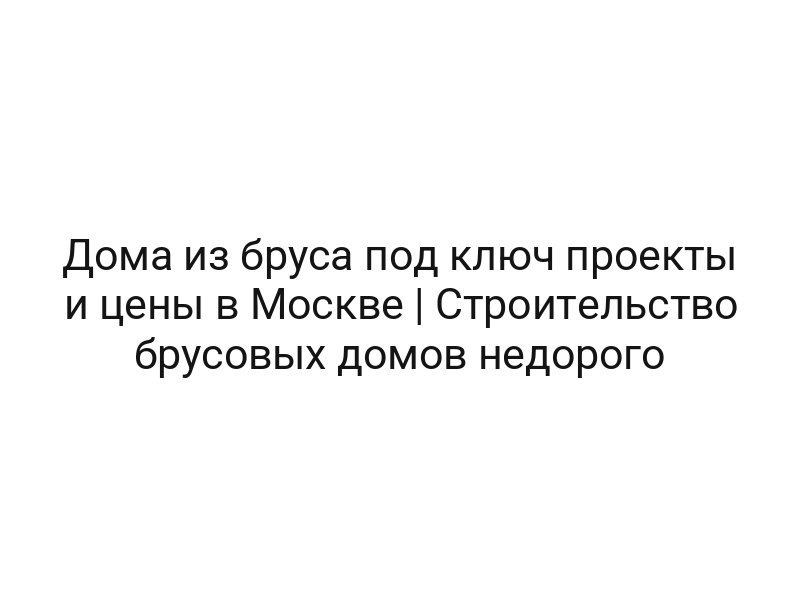 Дома из бруса под ключ проекты и цены в Москве | Строительство брусовых домов недорого