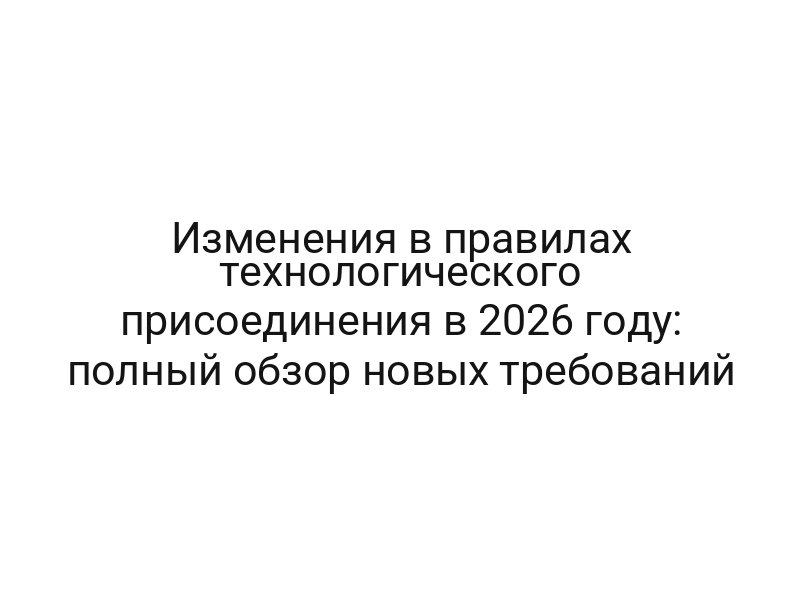 Изменения в правилах технологического присоединения в 2026 году: полный обзор новых требований